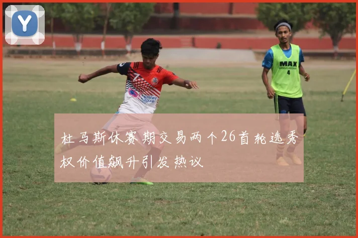 杜马斯休赛期交易两个26首轮选秀权价值飙升引发热议