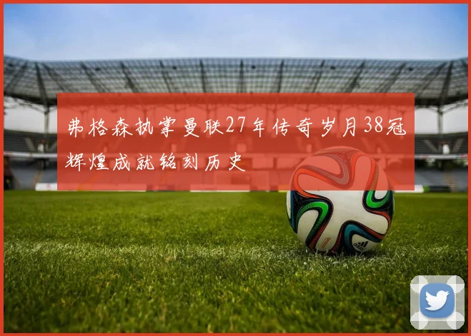 弗格森执掌曼联27年传奇岁月38冠辉煌成就铭刻历史