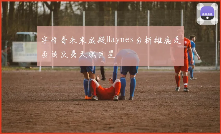 字母哥未来成疑Haynes分析雄鹿是否该交易天赋巨星