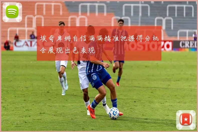 埃奇库姆自信满满精准把握得分机会展现出色表现