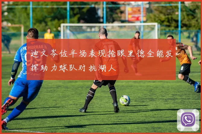 迪文岑佐半场表现抢眼里德全能发挥助力球队对抗湖人