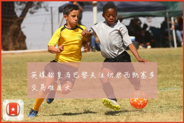 英媒称皇马巴黎关注切尔西凯塞多交易难度大