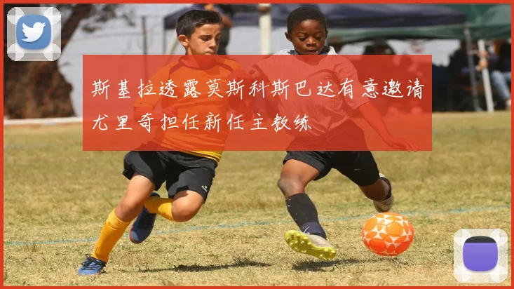 斯基拉透露莫斯科斯巴达有意邀请尤里奇担任新任主教练