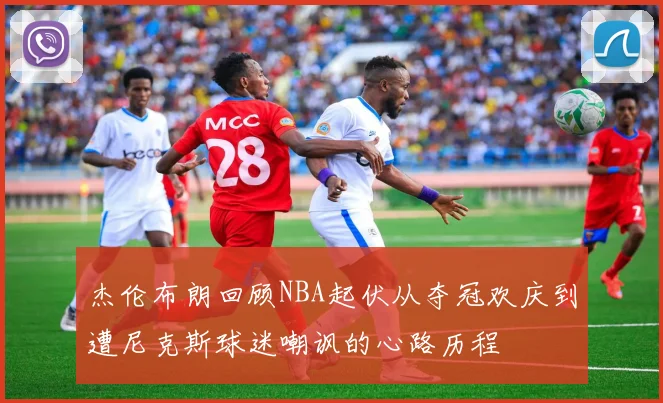 杰伦布朗回顾NBA起伏从夺冠欢庆到遭尼克斯球迷嘲讽的心路历程