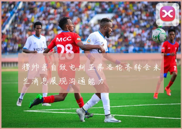 穆帅亲自致电纠正弗洛伦齐转会米兰消息展现沟通能力