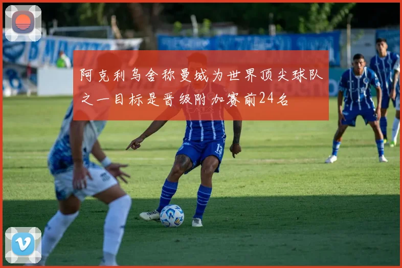 阿克利乌舍称曼城为世界顶尖球队之一目标是晋级附加赛前24名