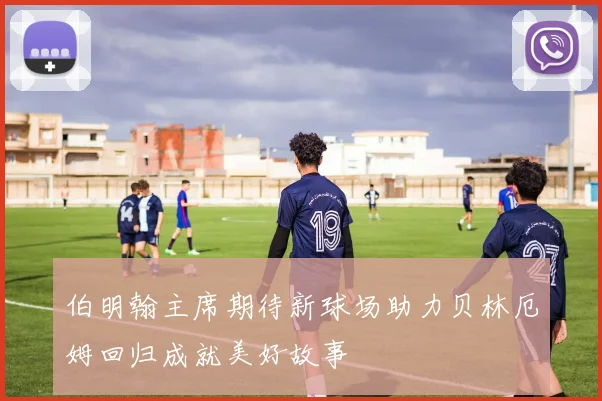 伯明翰主席期待新球场助力贝林厄姆回归成就美好故事