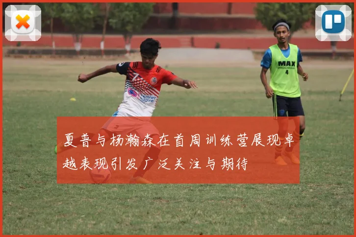 夏普与杨瀚森在首周训练营展现卓越表现引发广泛关注与期待