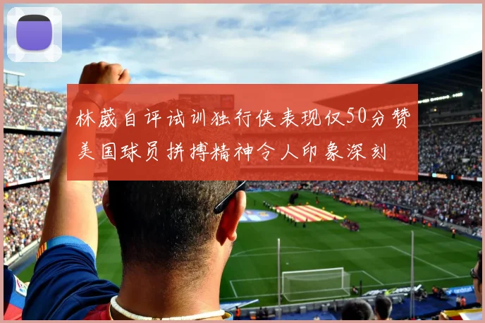 林葳自评试训独行侠表现仅50分赞美国球员拼搏精神令人印象深刻