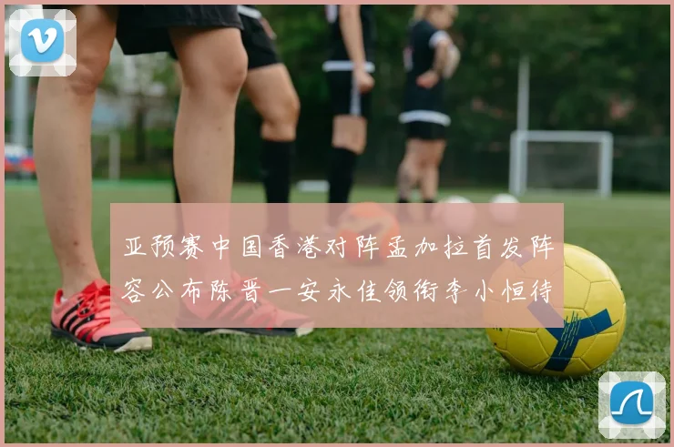亚预赛中国香港对阵孟加拉首发阵容公布陈晋一安永佳领衔李小恒待命