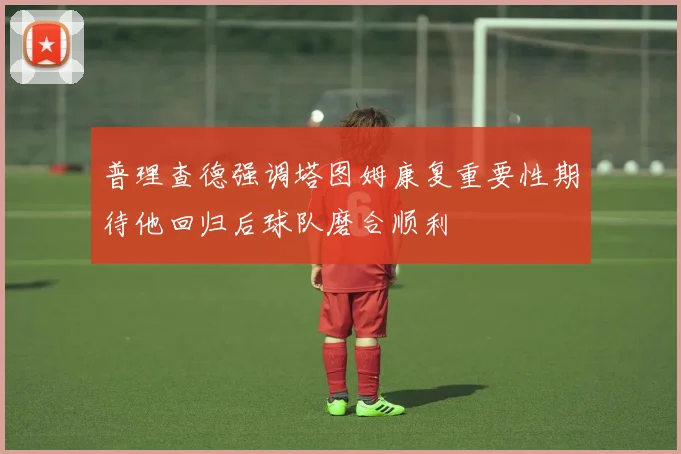 普理查德强调塔图姆康复重要性期待他回归后球队磨合顺利