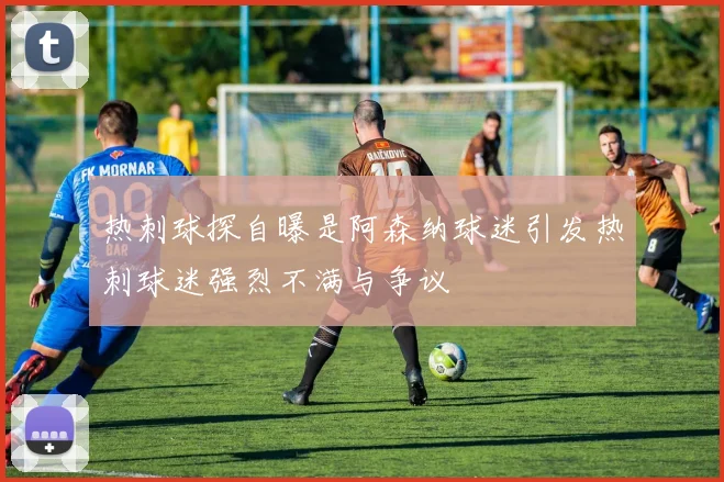 热刺球探自曝是阿森纳球迷引发热刺球迷强烈不满与争议