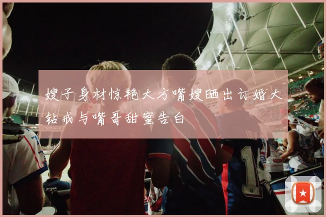 嫂子身材惊艳大方嘴嫂晒出订婚大钻戒与嘴哥甜蜜告白
